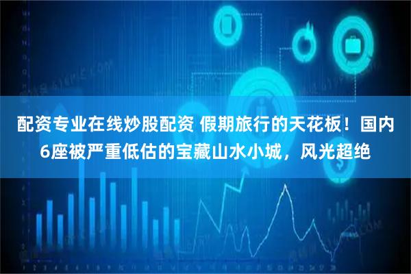 配资专业在线炒股配资 假期旅行的天花板！国内6座被严重低估的宝藏山水小城，风光超绝