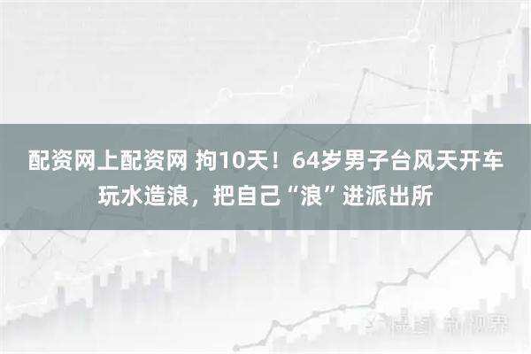 配资网上配资网 拘10天！64岁男子台风天开车玩水造浪，把自己“浪”进派出所