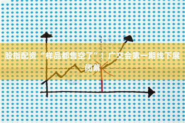 股指配资 “样品都售空了”！广交会第一期线下展闭幕