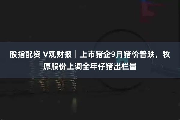 股指配资 V观财报｜上市猪企9月猪价普跌，牧原股份上调全年仔猪出栏量