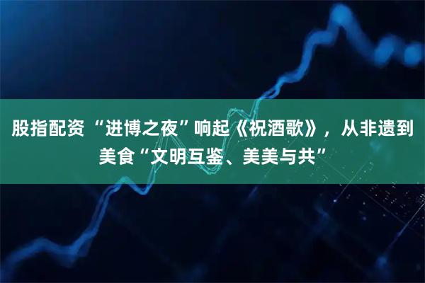 股指配资 “进博之夜”响起《祝酒歌》，从非遗到美食“文明互鉴、美美与共”