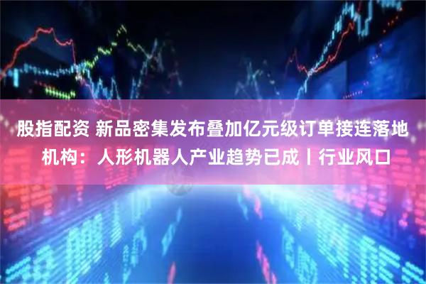 股指配资 新品密集发布叠加亿元级订单接连落地 机构：人形机器人产业趋势已成丨行业风口