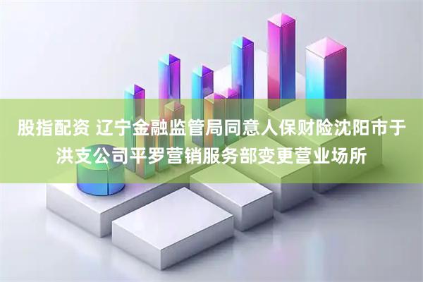 股指配资 辽宁金融监管局同意人保财险沈阳市于洪支公司平罗营销服务部变更营业场所