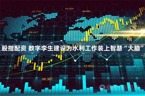 股指配资 数字孪生建设为水利工作装上智慧“大脑”