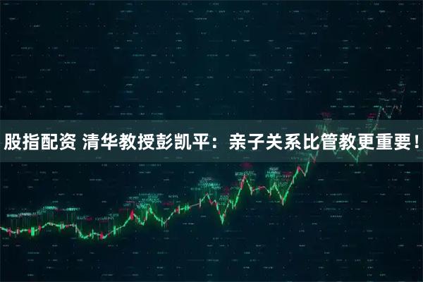 股指配资 清华教授彭凯平：亲子关系比管教更重要！
