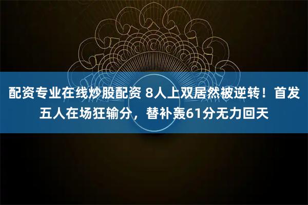 配资专业在线炒股配资 8人上双居然被逆转！首发五人在场狂输分，替补轰61分无力回天
