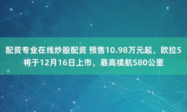 配资专业在线炒股配资 预售10.98万元起，欧拉5将于12月16日上市，最高续航580公里