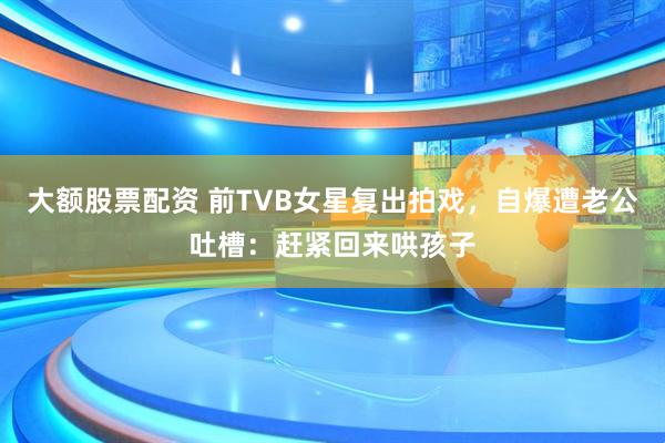 大额股票配资 前TVB女星复出拍戏，自爆遭老公吐槽：赶紧回来哄孩子