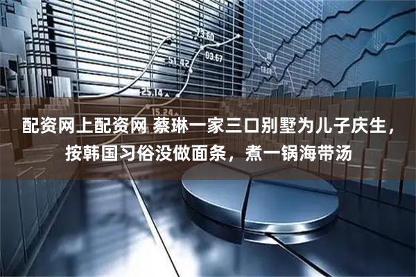 配资网上配资网 蔡琳一家三口别墅为儿子庆生，按韩国习俗没做面条，煮一锅海带汤