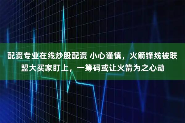配资专业在线炒股配资 小心谨慎，火箭锋线被联盟大买家盯上，一筹码或让火箭为之心动