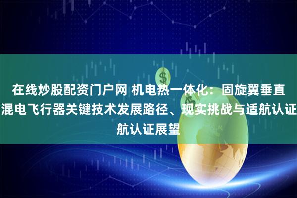 在线炒股配资门户网 机电热一体化：固旋翼垂直起降混电飞行器关键技术发展路径、现实挑战与适航认证展望