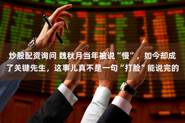 炒股配资询问 魏秋月当年被说“慢”，如今却成了关键先生，这事儿真不是一句“打脸”能说完的