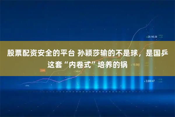 股票配资安全的平台 孙颖莎输的不是球，是国乒这套“内卷式”培养的锅