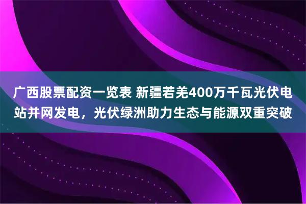 广西股票配资一览表 新疆若羌400万千瓦光伏电站并网发电，光伏绿洲助力生态与能源双重突破