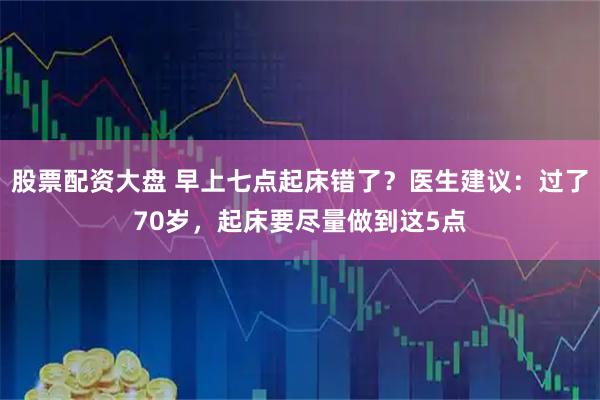 股票配资大盘 早上七点起床错了？医生建议：过了70岁，起床要尽量做到这5点