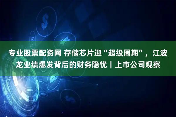 专业股票配资网 存储芯片迎“超级周期”，江波龙业绩爆发背后的财务隐忧｜上市公司观察