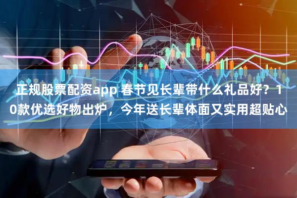 正规股票配资app 春节见长辈带什么礼品好？10款优选好物出炉，今年送长辈体面又实用超贴心