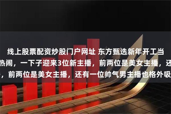 线上股票配资炒股门户网址 东方甄选新年开工当天，自建房直播间格外热闹，一下子迎来3位新主播，前两位是美女主播，还有一位帅气男主播也格外吸睛