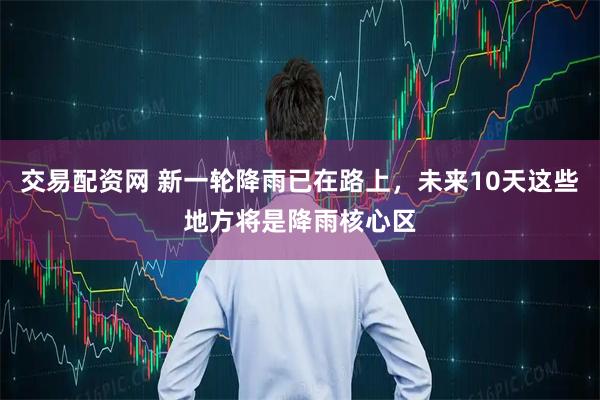 交易配资网 新一轮降雨已在路上，未来10天这些地方将是降雨核心区