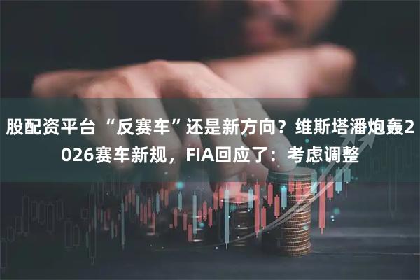 股配资平台 “反赛车”还是新方向？维斯塔潘炮轰2026赛车新规，FIA回应了：考虑调整