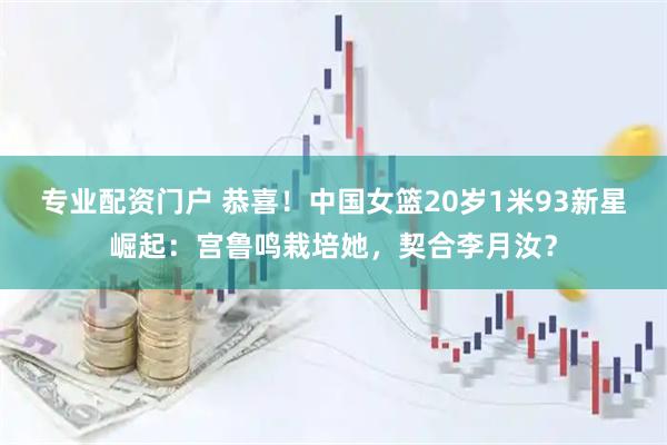 专业配资门户 恭喜！中国女篮20岁1米93新星崛起：宫鲁鸣栽培她，契合李月汝？