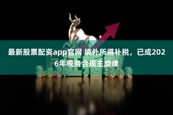 最新股票配资app官网 境外所得补税，已成2026年税务合规主旋律