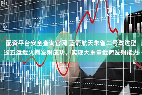 配资平台安全查询官网 蓝箭航天朱雀二号改进型遥五运载火箭发射成功，实现大重量载荷发射能力